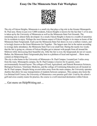 Essay On The Minnesota State Fair Workplace
The city of Falcon Heights, Minnesota is a small city that plays a big role in the Greater Minneapolis
St. Paul area. Home to just over 5,000 residents, Falcon Heights is known for the fact that ⅔ of its area
is taken up by the University of Minnesota as well as the Minnesota State Fair Grounds. The
remaining area is almost fully developed. As a result, Falcon Heights is home to a wealth of amenities
for its residents to enjoy. Perhaps the most famous aspect of Falcon Heights is its status as home of the
Minnesota State Fairgrounds. Each year the Minnesota State Fair draws in over a million visitors, and
is lovingly known as the Great Minnesota Get Together . The largest state fair in the nation according
to average daily attendance, the Minnesota State Fair is no small feat. During the nearly two weeks
that the fair is going on, citizens of Falcon Heights get to interact with people from all around the
Midwest while showcasing their beautiful city. After the fair is over, the fairgrounds do not sit vacant.
Rather, the Minnesota State Fairgrounds play host to a plethora of local and regional ... Show more
content on Helpwriting.net ...
The city is also home to the University of Minnesota s St. Paul Campus. Located just 3 miles away
from the main, Minneapolis campus, the St. Paul Campus is known for its quieter, more
environmentally focused layout. The colleges of Food, Agricultural, and Natural Resources Sciences,
Biological Sciences, Veterinary Medicine, and the college of Continuing Education are all located on
the St. Paul campus. Despite being several miles away from the main campus, the University operates
shuttles that allow for easy transportation of students between campuses. This campus also hosts the
Les Bolstad Golf Course, the University of Minnesota s own premier golf club. Used by the school s
golf and cross country teams for practice, the course is a well renowned destination within Falcon
... Get more on HelpWriting.net ...
 