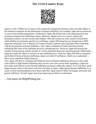 Tier 2-List Country Essay
Japan is a Tier 2 Watch List Country, It has earned this designation because it does not fully adhere to
the minimum standards for the elimination of human trafficking. For example, Japan did not prosecute
or convict forced labor perpetrators. Furthermore, Japan did not provide or develop protection and
assistance programs for trafficking victims. Moreover, Japans serves as a source, transit and
destination country, for men women and children. Men and women are often used for forced labor,
while children are primarily used for sex trafficking. Japans TIP rating has not changed since 2009,
Japan has remained a Tier 2 Watch List Country because it did not enact legislation that would help
with the prosecution of human traffickers. Also, Japan s definition of what constitutes human
trafficking falls short of the definition given by international law. However, Japan did increase the
number of prosecutions and the number of victims identified during the reporting period. Additionally,
Japan has made fair efforts to increase its anti trafficking laws. However, Japan still fails to recognize
and forbid all forms of human trafficking. Japan convicted 27 traffickers, which was a substantial ...
Show more content on Helpwriting.net ...
Also, Japan still fails to recognize and forbid all forms of human trafficking. However, it has made
some efforts to fight human trafficking and even has a few laws on the book regarding it. Japan has
also made small efforts to raise human trafficking awareness within the country. Even with these small
improvements, there is still much work left to be done in Japan s fight against human trafficking. As a
result, several recommendations have been made like: Japan needs to better investigate, prosecute and
punish traffickers. Overall, Japan must keep improving its efforts to end human
... Get more on HelpWriting.net ...
 