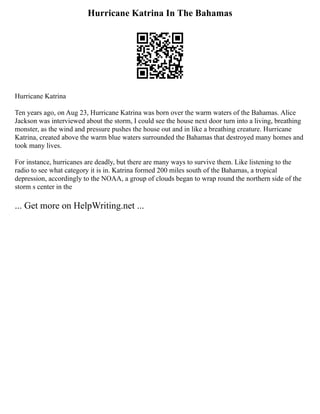 Hurricane Katrina In The Bahamas
Hurricane Katrina
Ten years ago, on Aug 23, Hurricane Katrina was born over the warm waters of the Bahamas. Alice
Jackson was interviewed about the storm, I could see the house next door turn into a living, breathing
monster, as the wind and pressure pushes the house out and in like a breathing creature. Hurricane
Katrina, created above the warm blue waters surrounded the Bahamas that destroyed many homes and
took many lives.
For instance, hurricanes are deadly, but there are many ways to survive them. Like listening to the
radio to see what category it is in. Katrina formed 200 miles south of the Bahamas, a tropical
depression, accordingly to the NOAA, a group of clouds began to wrap round the northern side of the
storm s center in the
... Get more on HelpWriting.net ...
 