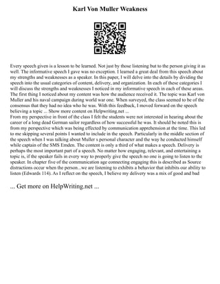 Karl Von Muller Weakness
Every speech given is a lesson to be learned. Not just by those listening but to the person giving it as
well. The informative speech I gave was no exception. I learned a great deal from this speech about
my strengths and weaknesses as a speaker. In this paper, I will delve into the details by dividing the
speech into the usual categories of content, delivery, and organization. In each of these categories I
will discuss the strengths and weaknesses I noticed in my informative speech in each of these areas.
The first thing I noticed about my content was how the audience received it. The topic was Karl von
Muller and his naval campaign during world war one. When surveyed, the class seemed to be of the
consensus that they had no idea who he was. With this feedback, I moved forward on the speech
believing a topic ... Show more content on Helpwriting.net ...
From my perspective in front of the class I felt the students were not interested in hearing about the
career of a long dead German sailor regardless of how successful he was. It should be noted this is
from my perspective which was being effected by communication apprehension at the time. This led
to me skipping several points I wanted to include in the speech. Particularly in the middle section of
the speech when I was talking about Muller s personal character and the way he conducted himself
while captain of the SMS Emden. The content is only a third of what makes a speech. Delivery is
perhaps the most important part of a speech. No matter how engaging, relevant, and entertaining a
topic is, if the speaker fails in every way to properly give the speech no one is going to listen to the
speaker. In chapter five of the communication age connecting engaging this is described as Source
distractions occur when the person...we are listening to exhibits a behavior that inhibits our ability to
listen (Edwards 114). As I reflect on the speech, I believe my delivery was a mix of good and bad
... Get more on HelpWriting.net ...
 