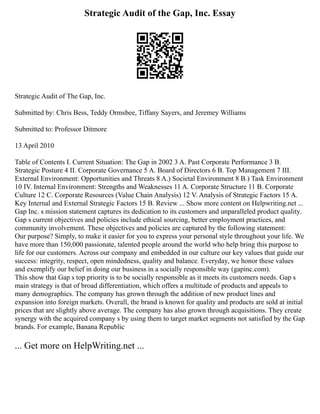 Strategic Audit of the Gap, Inc. Essay
Strategic Audit of The Gap, Inc.
Submitted by: Chris Bess, Teddy Ormsbee, Tiffany Sayers, and Jeremey Williams
Submitted to: Professor Ditmore
13 April 2010
Table of Contents I. Current Situation: The Gap in 2002 3 A. Past Corporate Performance 3 B.
Strategic Posture 4 II. Corporate Governance 5 A. Board of Directors 6 B. Top Management 7 III.
External Environment: Opportunities and Threats 8 A.) Societal Environment 8 B.) Task Environment
10 IV. Internal Environment: Strengths and Weaknesses 11 A. Corporate Structure 11 B. Corporate
Culture 12 C. Corporate Resources (Value Chain Analysis) 12 V. Analysis of Strategic Factors 15 A.
Key Internal and External Strategic Factors 15 B. Review ... Show more content on Helpwriting.net ...
Gap Inc. s mission statement captures its dedication to its customers and unparalleled product quality.
Gap s current objectives and policies include ethical sourcing, better employment practices, and
community involvement. These objectives and policies are captured by the following statement:
Our purpose? Simply, to make it easier for you to express your personal style throughout your life. We
have more than 150,000 passionate, talented people around the world who help bring this purpose to
life for our customers. Across our company and embedded in our culture our key values that guide our
success: integrity, respect, open mindedness, quality and balance. Everyday, we honor these values
and exemplify our belief in doing our business in a socially responsible way (gapinc.com).
This show that Gap s top priority is to be socially responsible as it meets its customers needs. Gap s
main strategy is that of broad differentiation, which offers a multitude of products and appeals to
many demographics. The company has grown through the addition of new product lines and
expansion into foreign markets. Overall, the brand is known for quality and products are sold at initial
prices that are slightly above average. The company has also grown through acquisitions. They create
synergy with the acquired company s by using them to target market segments not satisfied by the Gap
brands. For example, Banana Republic
... Get more on HelpWriting.net ...
 