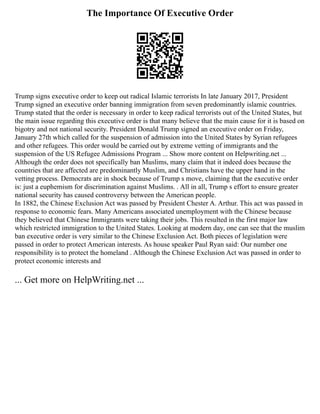 The Importance Of Executive Order
Trump signs executive order to keep out radical Islamic terrorists In late January 2017, President
Trump signed an executive order banning immigration from seven predominantly islamic countries.
Trump stated that the order is necessary in order to keep radical terrorists out of the United States, but
the main issue regarding this executive order is that many believe that the main cause for it is based on
bigotry and not national security. President Donald Trump signed an executive order on Friday,
January 27th which called for the suspension of admission into the United States by Syrian refugees
and other refugees. This order would be carried out by extreme vetting of immigrants and the
suspension of the US Refugee Admissions Program ... Show more content on Helpwriting.net ...
Although the order does not specifically ban Muslims, many claim that it indeed does because the
countries that are affected are predominantly Muslim, and Christians have the upper hand in the
vetting process. Democrats are in shock because of Trump s move, claiming that the executive order
is: just a euphemism for discrimination against Muslims. . All in all, Trump s effort to ensure greater
national security has caused controversy between the American people.
In 1882, the Chinese Exclusion Act was passed by President Chester A. Arthur. This act was passed in
response to economic fears. Many Americans associated unemployment with the Chinese because
they believed that Chinese Immigrants were taking their jobs. This resulted in the first major law
which restricted immigration to the United States. Looking at modern day, one can see that the muslim
ban executive order is very similar to the Chinese Exclusion Act. Both pieces of legislation were
passed in order to protect American interests. As house speaker Paul Ryan said: Our number one
responsibility is to protect the homeland . Although the Chinese Exclusion Act was passed in order to
protect economic interests and
... Get more on HelpWriting.net ...
 