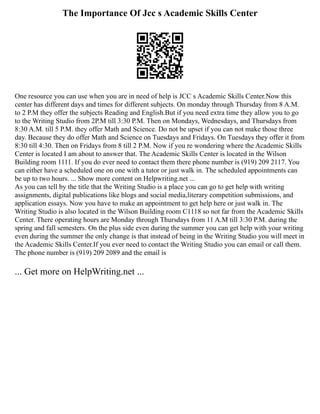 The Importance Of Jcc s Academic Skills Center
One resource you can use when you are in need of help is JCC s Academic Skills Center.Now this
center has different days and times for different subjects. On monday through Thursday from 8 A.M.
to 2 P.M they offer the subjects Reading and English.But if you need extra time they allow you to go
to the Writing Studio from 2P.M till 3:30 P.M. Then on Mondays, Wednesdays, and Thursdays from
8:30 A.M. till 5 P.M. they offer Math and Science. Do not be upset if you can not make those three
day. Because they do offer Math and Science on Tuesdays and Fridays. On Tuesdays they offer it from
8:30 till 4:30. Then on Fridays from 8 till 2 P.M. Now if you re wondering where the Academic Skills
Center is located I am about to answer that. The Academic Skills Center is located in the Wilson
Building room 1111. If you do ever need to contact them there phone number is (919) 209 2117. You
can either have a scheduled one on one with a tutor or just walk in. The scheduled appointments can
be up to two hours. ... Show more content on Helpwriting.net ...
As you can tell by the title that the Writing Studio is a place you can go to get help with writing
assignments, digital publications like blogs and social media,literary competition submissions, and
application essays. Now you have to make an appointment to get help here or just walk in. The
Writing Studio is also located in the Wilson Building room C1118 so not far from the Academic Skills
Center. There operating hours are Monday through Thursdays from 11 A.M till 3:30 P.M. during the
spring and fall semesters. On the plus side even during the summer you can get help with your writing
even during the summer the only change is that instead of being in the Writing Studio you will meet in
the Academic Skills Center.If you ever need to contact the Writing Studio you can email or call them.
The phone number is (919) 209 2089 and the email is
... Get more on HelpWriting.net ...
 