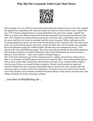 Why Did The Comanche Tribes Gain Their Power
The Comanche were one of the most powerful Indian tribes that America has ever seen. They stopped
the Spanish from expanding to the north and farther into America. However they weren t always that
way. S.W. Gwynne compared them to a young, bullied boy who grew into a strong, vengeful man.
There were quite a few different factors that made the Comanche evolve into this powerhouse in the
west. The Comanche were able to hold this power for some time, that is, until things took a turn for
the worse, and they were forced to surrender and their power was gone. Before exploring how the
Comanche gained their power, one must look into the history of the Comanche tribe. The word comes
from a Ute word meaning anyone who wants to fight me all the time. The Comanche were originally
part of the Shoshone group, but 10,000 members left after they were introduced to horses. They
moved to the Texas and Oklahoma region. They chose that land specifically for the buffalo population.
This land they settled in was called Comancheria. Part of that land included the Llano Estacado, a
plateau in Texas and New ... Show more content on Helpwriting.net ...
One of the most well known uses of the Comanche power is raiding. Over the time of their power,
there is an estimation of 20,000 captives taken by the Comanche tribes. The Comanche had a process
when it came to their raids. Adult males and newborns to the age of two would be killed. Children
from the age of three to ten would be taken as captives. Women would normally be raped and
sometimes killed. Once the Comanche realized they had low fertility rates, they started to take the
women as captives in order to raise their populations. The captives were also used as slaves to take
care of the livestock. The Comanche would do horrendous things to their captives and those they were
raiding. Examples are torture, gang rape, scalping,
... Get more on HelpWriting.net ...
 