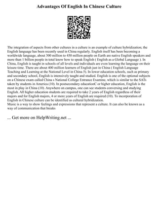 Advantages Of English In Chinese Culture
The integration of aspects from other cultures in a culture is an example of culture hybridization; the
English language has been recently used in China regularly. English itself has been becoming a
worldwide language, about 300 million to 450 million people on Earth are native English speakers and
more than 1 billion people in total know how to speak English ( English as a Global Language ). In
China, English is taught in schools of all levels and individuals are even learning the language on their
leisure time. There are about 400 million learners of English just in China ( English Language
Teaching and Learning at the National Level in China 5). In lower education schools, such as primary
and secondary school, English is intensively taught and studied. English is one of the optional subjects
on a Chinese exam called China s National College Entrance Examine, which is similar to the SATs
taken by students in America (10). In postsecondary educationC or higher education, English is the
most in play in China (10). Anywhere on campus, one can see students conversing and studying
English. All higher education students are required to take 2 years of English regardless of their
majors and for English majors, 4 or more years of English are required (10). To incorporation of
English in Chinese culture can be identified as cultural hybridization.
Music is a way to show feelings and expressions that represent a culture. It can also be known as a
way of communication that breaks
... Get more on HelpWriting.net ...
 