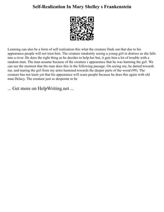 Self-Realization In Mary Shelley s Frankenstein
Learning can also be a form of self realization this what the creature finds out that due to his
appearance people will not trust him. The creature randomly seeing a young girl in distress as she falls
into a river. He does the right thing as he decides to help her but, it gets him a lot of trouble with a
random man. The man assume because of the creature s appearance that he was harming the girl. We
can see the moment that the man does this in the following passage: On seeing me, he darted towards
me, and tearing the girl from my arms hastened towards the deeper parts of the wood (99). The
creature has not learn yet that his appearance will scare people because he does this again with old
man Delacy. The creature just so desperate to be
... Get more on HelpWriting.net ...
 