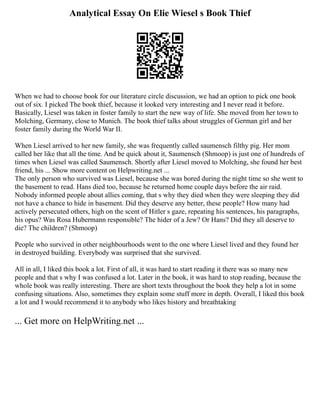 Analytical Essay On Elie Wiesel s Book Thief
When we had to choose book for our literature circle discussion, we had an option to pick one book
out of six. I picked The book thief, because it looked very interesting and I never read it before.
Basically, Liesel was taken in foster family to start the new way of life. She moved from her town to
Molching, Germany, close to Munich. The book thief talks about struggles of German girl and her
foster family during the World War II.
When Liesel arrived to her new family, she was frequently called saumensch filthy pig. Her mom
called her like that all the time. And be quick about it, Saumensch (Shmoop) is just one of hundreds of
times when Liesel was called Saumensch. Shortly after Liesel moved to Molching, she found her best
friend, his ... Show more content on Helpwriting.net ...
The only person who survived was Liesel, because she was bored during the night time so she went to
the basement to read. Hans died too, because he returned home couple days before the air raid.
Nobody informed people about allies coming, that s why they died when they were sleeping they did
not have a chance to hide in basement. Did they deserve any better, these people? How many had
actively persecuted others, high on the scent of Hitler s gaze, repeating his sentences, his paragraphs,
his opus? Was Rosa Hubermann responsible? The hider of a Jew? Or Hans? Did they all deserve to
die? The children? (Shmoop)
People who survived in other neighbourhoods went to the one where Liesel lived and they found her
in destroyed building. Everybody was surprised that she survived.
All in all, I liked this book a lot. First of all, it was hard to start reading it there was so many new
people and that s why I was confused a lot. Later in the book, it was hard to stop reading, because the
whole book was really interesting. There are short texts throughout the book they help a lot in some
confusing situations. Also, sometimes they explain some stuff more in depth. Overall, I liked this book
a lot and I would recommend it to anybody who likes history and breathtaking
... Get more on HelpWriting.net ...
 
