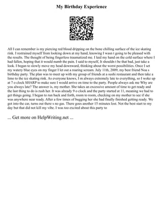 My Birthday Experience
All I can remember is my piercing red blood dripping on the bone chilling surface of the ice skating
rink. I restrained myself from looking down at my hand, knowing I wasn t going to be pleased with
the results. The thought of being fingerless traumatized me. I laid my hand on the cold surface where I
had fallen, hoping that it would numb the pain. I said to myself, It shouldn t be that bad, just take a
look. I began to slowly move my head downward, thinking about the worst possibilities. Once I set
my watery blue eyes on my finger I let out a roaring scream. July 11th, 2009, my best friend Noa s
birthday party. The plan was to meet up with my group of friends at a sushi restaurant and then take a
limo to the ice skating rink. As everyone knows, I m always extremely late to everything, so I woke up
at 7 o clock SHARP to make sure I would arrive on time to the party. People always ask me Why are
you always late? The answer is, my mother. She takes an excessive amount of time to get ready and
the last thing to do is rush her. It was already 9 o clock and the party started at 11, meaning we had to
get things going. I began to run back and forth, room to room, checking on my mother to see if she
was anywhere near ready. After a few times of bugging her she had finally finished getting ready. We
got into the car, turns out there s no gas. There goes another 15 minutes lost. Not the best start to my
day but that did not kill my vibe. I was too excited about this party to
... Get more on HelpWriting.net ...
 