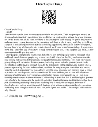 Cheer Captain Essay
Cheer Captain Essay
11/28/17
To be a cheer captain, there are many responsibilities and priorities. To be a captain you have to be
strong and not afraid to try new things. You need to have a great positive attitude the whole time and
not let the drama start on the team. You have to make sure your team is ready for games and practices
and make sure everyone knows what they are doing and if not to take it slowly until they get it. Being
a captain is a lot of responsibilities but it s an amazing opportunity. I think I am fit to be the captain,
because I can bring all these priorities or tasks in with me. I know not to let my feelings drag the team
down and I know that you always have to keep a smile on your face. To be a captain you have ... Show
more content on Helpwriting.net ...
I know people s strengths and weaknesses, I also know how certain people work to with each other
and I understand that some people may not work well with others but I will try my hardest to make
sure nothing bad happens to the team and the people that make up the team, I will work on everyone
getting along with each other. To some people, leadership means to lead a group of people but in
cheerleading, and to me, it is so much more. In the community, on the sidelines, and even in school,
you are representing the team and the school you cheer for along with your reputation. You have to
work the hardest, encourage your team, always keep the smile going and stay positive. Even at or not
at practice or a sporting event you have to think of the team and how your actions will rely on the
team and affect the team, everyone relies on the leader. Being a cheerleader to me isn t just about
cheering on the football or basketball team. Cheerleading is more than that. Cheerleading is a group of
girls who have the passion and the trust with each other to catch them and trust that they will do their
part. Cheerleading are being a family and not being able to have your own space. Priorities of
cheerleading are; making your toes pointed, having a good attitude, making great facial expressions,
and having those little girls that look up to you, have a great role model. These are just some reasons
why I love to
... Get more on HelpWriting.net ...
 