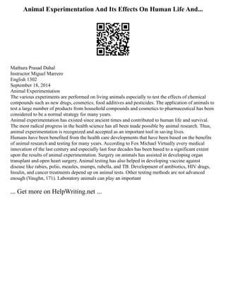 Animal Experimentation And Its Effects On Human Life And...
Mathura Prasad Dahal
Instructor Miguel Marrero
English 1302
September 18, 2014
Animal Experimentation
The various experiments are performed on living animals especially to test the effects of chemical
compounds such as new drugs, cosmetics, food additives and pesticides. The application of animals to
test a large number of products from household compounds and cosmetics to pharmaceutical has been
considered to be a normal strategy for many years.
Animal experimentation has existed since ancient times and contributed to human life and survival.
The most radical progress in the health science has all been made possible by animal research. Thus,
animal experimentation is recognized and accepted as an important tool in saving lives.
Humans have been benefited from the health care developments that have been based on the benefits
of animal research and testing for many years. According to Fox Michael Virtually every medical
innovation of the last century and especially last four decades has been based to a significant extent
upon the results of animal experimentation. Surgery on animals has assisted in developing organ
transplant and open heart surgery. Animal testing has also helped in developing vaccine against
disease like rabies, polio, measles, mumps, rubella, and TB. Development of antibiotics, HIV drugs,
Insulin, and cancer treatments depend up on animal tests. Other testing methods are not advanced
enough (Vaughn, 171). Laboratory animals can play an important
... Get more on HelpWriting.net ...
 