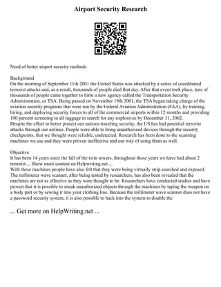 Airport Security Research
Need of better airport security methods
Background
On the morning of September 11th 2001 the United States was attacked by a series of coordinated
terrorist attacks and, as a result, thousands of people died that day. After that event took place, tens of
thousands of people came together to form a new agency called the Transportation Security
Administration, or TSA. Being passed on November 19th 2001, the TSA began taking charge of the
aviation security programs that were run by the Federal Aviation Administration (FAA), by training,
hiring, and deploying security forces to all of the commercial airports within 12 months and providing
100 percent screening to all luggage in search for any explosives by December 31, 2002.
Despite the effort to better protect our nations traveling security, the US has had potential terrorist
attacks through our airlines. People were able to bring unauthorized devices through the security
checkpoints, that we thought were reliable, undetected. Research has been done to the scanning
machines we use and they were proven ineffective and our way of using them as well.
Objective
It has been 14 years since the fall of the twin towers, throughout those years we have had about 2
terrorist ... Show more content on Helpwriting.net ...
With these machines people have also felt that they were being virtually strip searched and exposed.
The millimeter wave scanner, after being tested by researchers, has also been revealed that the
machines are not as effective as they were thought to be. Researchers have conducted studies and have
proven that it is possible to sneak unauthorized objects through the machines by taping the weapon on
a body part or by sewing it into your clothing line. Because the millimeter wave scanner does not have
a password security system, it is also possible to hack into the system to disable the
... Get more on HelpWriting.net ...
 