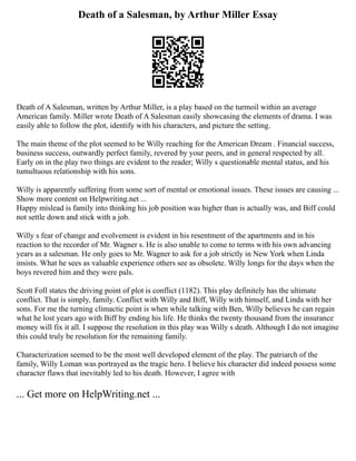Death of a Salesman, by Arthur Miller Essay
Death of A Salesman, written by Arthur Miller, is a play based on the turmoil within an average
American family. Miller wrote Death of A Salesman easily showcasing the elements of drama. I was
easily able to follow the plot, identify with his characters, and picture the setting.
The main theme of the plot seemed to be Willy reaching for the American Dream . Financial success,
business success, outwardly perfect family, revered by your peers, and in general respected by all.
Early on in the play two things are evident to the reader; Willy s questionable mental status, and his
tumultuous relationship with his sons.
Willy is apparently suffering from some sort of mental or emotional issues. These issues are causing ...
Show more content on Helpwriting.net ...
Happy mislead is family into thinking his job position was higher than is actually was, and Biff could
not settle down and stick with a job.
Willy s fear of change and evolvement is evident in his resentment of the apartments and in his
reaction to the recorder of Mr. Wagner s. He is also unable to come to terms with his own advancing
years as a salesman. He only goes to Mr. Wagner to ask for a job strictly in New York when Linda
insists. What he sees as valuable experience others see as obsolete. Willy longs for the days when the
boys revered him and they were pals.
Scott Foll states the driving point of plot is conflict (1182). This play definitely has the ultimate
conflict. That is simply, family. Conflict with Willy and Biff, Willy with himself, and Linda with her
sons. For me the turning climactic point is when while talking with Ben, Willy believes he can regain
what he lost years ago with Biff by ending his life. He thinks the twenty thousand from the insurance
money will fix it all. I suppose the resolution in this play was Willy s death. Although I do not imagine
this could truly be resolution for the remaining family.
Characterization seemed to be the most well developed element of the play. The patriarch of the
family, Willy Loman was portrayed as the tragic hero. I believe his character did indeed possess some
character flaws that inevitably led to his death. However, I agree with
... Get more on HelpWriting.net ...
 