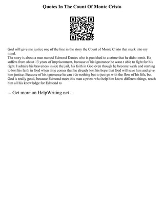 Quotes In The Count Of Monte Cristo
God will give me justice one of the line in the story the Count of Monte Cristo that mark into my
mind.
The story is about a man named Edmond Dantes who is punished to a crime that he didn t omit. He
suffers from about 13 years of imprisonment, because of his ignorance he wasn t able to fight for his
right. I admire his braveness inside the jail, his faith in God even though he become weak and starting
to lost his faith in God when time comes that he already lost his hope that God will save him and give
him justice. Because of his ignorance he can t do nothing but to just go with the flow of his life, but
God is really good, because Edmond meet this man a priest who help him know different things, teach
him all his knowledge for Edmond to
... Get more on HelpWriting.net ...
 