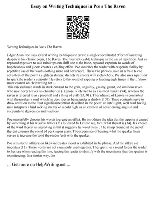 Essay on Writing Techniques in Poe s The Raven
Writing Techniques in Poe s The Raven
Edgar Allan Poe uses several writing techniques to create a single concentrated effect of unending
despair in his classic poem, The Raven. The most noticeable technique is the use of repetition. Just as
repeated exposure to cold raindrops can chill one to the bone, repeated exposure to words of
hopelessness and gloom creates a chilling effect. Poe saturates the reader with desperate futility by
repetitive use of the words nothing more and nevermore. These two phrases, used in refrain to end
seventeen of the poem s eighteen stanzas, drench the reader with melancholy. Poe also uses repetition
to spark the reader s curiosity. He refers to the sound of rapping or tapping eight times in the ... Show
more content on Helpwriting.net ...
This rare radiance stands in stark contrast to the grim, ungainly, ghastly, gaunt, and ominous raven
who now never leaves his chamber (71). Lenore is referred to as a sainted maiden (94), whereas the
raven is referred to as a prophet! and a thing of evil! (85, 91). The radiance of Lenore is contrasted
with the speaker s soul, which he describes as being under a shadow (107). These contrasts serve to
draw attention to the most significant contrast described in the poem: an intelligent, well read, loving
man interprets a bird seeking shelter on a cold night as an emblem of never ending anguish and
succumbs to depression and madness.
Poe masterfully chooses his words to create an effect. He introduces the idea that the tapping is caused
by something at his window lattice (33) followed by Let me see, then, what thereat is (34). His choice
of the word thereat is interesting in that it suggests the word threat . The sharp t sound at the end of
thereat conjures the sound of pecking on glass. The experience of hearing what the speaker hears
serves to increase the bond the reader feels with the speaker.
Poe s masterful alliteration likewise creates mood as exhibited in the phrase, And the silken sad
uncertain (13). These words are not commonly used together. The repetitive s sound forces the reader
to hesitate when reading the line, leading the reader to identify with the uncertainty that the speaker is
experiencing. In a similar way, the
... Get more on HelpWriting.net ...
 