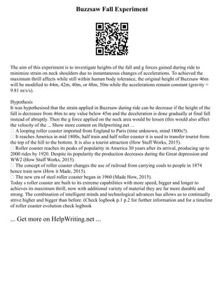 Buzzsaw Fall Experiment
The aim of this experiment is to investigate heights of the fall and g forces gained during ride to
minimize strain on neck shoulders due to instantaneous changes of accelerations. To achieved the
maximum thrill affects while still within human body tolerance, the original height of Buzzsaw 46m
will be modified to 44m, 42m, 40m, or 48m, 50m while the accelerations remain constant (gravity =
9.81 m/s/s).
Hypothesis
It was hypothesised that the strain applied in Buzzsaw during ride can be decrease if the height of the
fall is decreases from 46m to any value below 45m and the deceleration is done gradually at final fall
instead of abruptly. Then the g force applied on the neck area would be lessen (this would also affect
the velocity of the ... Show more content on Helpwriting.net ...
 A looping roller coaster imported from England to Paris (time unknown, mind 1800s?).
 It reaches America in mid 1800s, half train and half roller coaster it is used to transfer tourist from
the top of the hill to the bottom. It is also a tourist attraction (How Stuff Works, 2015).
 Roller coaster reaches its peaks of popularity in America 30 years after its arrival, producing up to
2000 rides by 1920. Despite its popularity the production decreases during the Great depression and
WW2 (How Stuff Works, 2015).
 The concept of roller coaster changes the use of railroad from carrying coals to people in 1874
hence train now (How it Made, 2015).
 The new era of steel roller coaster began in 1960 (Made How, 2015).
Today s roller coaster are built to its extreme capabilities with more speed, bigger and longer to
achieves its maximum thrill, now with additional variety of material they are far more durable and
strong. The combination of intelligent minds and technological advances has allows us to continually
strive higher and bigger than before. (Check logbook p.1 p.2 for further information and for a timeline
of roller coaster evolution check logbook
... Get more on HelpWriting.net ...
 