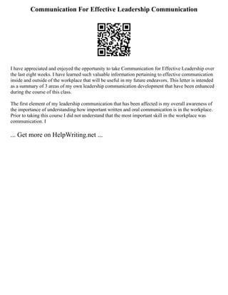 Communication For Effective Leadership Communication
I have appreciated and enjoyed the opportunity to take Communication for Effective Leadership over
the last eight weeks. I have learned such valuable information pertaining to effective communication
inside and outside of the workplace that will be useful in my future endeavors. This letter is intended
as a summary of 3 areas of my own leadership communication development that have been enhanced
during the course of this class.
The first element of my leadership communication that has been affected is my overall awareness of
the importance of understanding how important written and oral communication is in the workplace.
Prior to taking this course I did not understand that the most important skill in the workplace was
communication. I
... Get more on HelpWriting.net ...
 