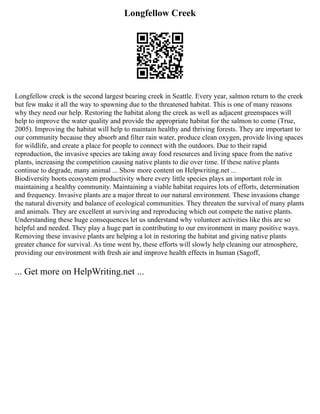 Longfellow Creek
Longfellow creek is the second largest bearing creek in Seattle. Every year, salmon return to the creek
but few make it all the way to spawning due to the threatened habitat. This is one of many reasons
why they need our help. Restoring the habitat along the creek as well as adjacent greenspaces will
help to improve the water quality and provide the appropriate habitat for the salmon to come (True,
2005). Improving the habitat will help to maintain healthy and thriving forests. They are important to
our community because they absorb and filter rain water, produce clean oxygen, provide living spaces
for wildlife, and create a place for people to connect with the outdoors. Due to their rapid
reproduction, the invasive species are taking away food resources and living space from the native
plants, increasing the competition causing native plants to die over time. If these native plants
continue to degrade, many animal ... Show more content on Helpwriting.net ...
Biodiversity boots ecosystem productivity where every little species plays an important role in
maintaining a healthy community. Maintaining a viable habitat requires lots of efforts, determination
and frequency. Invasive plants are a major threat to our natural environment. These invasions change
the natural diversity and balance of ecological communities. They threaten the survival of many plants
and animals. They are excellent at surviving and reproducing which out compete the native plants.
Understanding these huge consequences let us understand why volunteer activities like this are so
helpful and needed. They play a huge part in contributing to our environment in many positive ways.
Removing these invasive plants are helping a lot in restoring the habitat and giving native plants
greater chance for survival. As time went by, these efforts will slowly help cleaning our atmosphere,
providing our environment with fresh air and improve health effects in human (Sagoff,
... Get more on HelpWriting.net ...
 