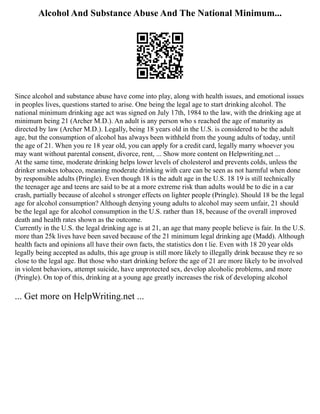 Alcohol And Substance Abuse And The National Minimum...
Since alcohol and substance abuse have come into play, along with health issues, and emotional issues
in peoples lives, questions started to arise. One being the legal age to start drinking alcohol. The
national minimum drinking age act was signed on July 17th, 1984 to the law, with the drinking age at
minimum being 21 (Archer M.D.). An adult is any person who s reached the age of maturity as
directed by law (Archer M.D.). Legally, being 18 years old in the U.S. is considered to be the adult
age, but the consumption of alcohol has always been withheld from the young adults of today, until
the age of 21. When you re 18 year old, you can apply for a credit card, legally marry whoever you
may want without parental consent, divorce, rent, ... Show more content on Helpwriting.net ...
At the same time, moderate drinking helps lower levels of cholesterol and prevents colds, unless the
drinker smokes tobacco, meaning moderate drinking with care can be seen as not harmful when done
by responsible adults (Pringle). Even though 18 is the adult age in the U.S. 18 19 is still technically
the teenager age and teens are said to be at a more extreme risk than adults would be to die in a car
crash, partially because of alcohol s stronger effects on lighter people (Pringle). Should 18 be the legal
age for alcohol consumption? Although denying young adults to alcohol may seem unfair, 21 should
be the legal age for alcohol consumption in the U.S. rather than 18, because of the overall improved
death and health rates shown as the outcome.
Currently in the U.S. the legal drinking age is at 21, an age that many people believe is fair. In the U.S.
more than 25k lives have been saved because of the 21 minimum legal drinking age (Madd). Although
health facts and opinions all have their own facts, the statistics don t lie. Even with 18 20 year olds
legally being accepted as adults, this age group is still more likely to illegally drink because they re so
close to the legal age. But those who start drinking before the age of 21 are more likely to be involved
in violent behaviors, attempt suicide, have unprotected sex, develop alcoholic problems, and more
(Pringle). On top of this, drinking at a young age greatly increases the risk of developing alcohol
... Get more on HelpWriting.net ...
 