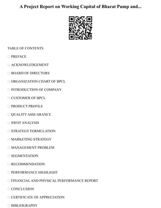 A Project Report on Working Capital of Bharat Pump and...
TABLE OF CONTENTS
 PREFACE
 ACKNOWLEDGEMENT
 BOARD OF DIRECTORS
 ORGANIZATION CHART OF BPCL
 INTRODUCTION OF COMPANY
 CUSTOMER OF BPCL
 PRODUCT PROFILE
 QUALITY ASSUARANCE
 SWOT ANALYSIS
 STRATEGY FORMULATION
 MARKETING STRATEGY
 MANAGEMENT PROBLEM
 SEGMENTATION
 RECOMMENDATION
 PERFORMANCE HIGHLIGHT
 FINANCIAL AND PHYSICAL PERFORMANCE REPORT
 CONCLUSION
 CERTIFICATE OF APPRECIATION
 BIBLIOGRAPHY
 