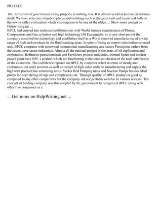 PREFACE
The instrument of government owing property is nothing new. It is almost as old as human civilization
itself. We have reference of public places and buildings such as the great bath and municipal halls in
the towns valley civilization which also happens to be one of the oldest ... Show more content on
Helpwriting.net ...
BPCL had entered into technical collaborations with World famous manufactures of Pimps,
Compressors and Gas cylinders and high technology Oil Equipments. In a very short period the
company absorbed the technology and establishes itself as a World renewed manufacturing of a wide
range of high tech products in the fluid handing areas. In spite of being an import substitution oriented
unit. BPCL competes with renowned international manufacturing and secure Prestigious orders from
the counts core sector industrials. Almost all the national project in the areas of oil exploration and
exploration. Refineries petrochemicals and Fertilizers process industries, thermal hydro and nuclear
power plant have BPC s product which are functioning to the total satisfaction of the total satisfaction
of the customers. The confidence reposed on BPCL by customer select in terms of steady and
continuous ion order position as well as receipt of high value order to manufacturing and supply the
high tech product like cementing units. Sucker Rod Pumping units and Nuclear Pumps besides Mud
pimps for deep deling oil rigs and compressors etc. Through quality of BPCL product in good as
compared to any other competitors but the company did not perform well due to various reasons. The
concept of holding company was this adopted by the government to recognized BPCL along with
other five companies in a
... Get more on HelpWriting.net ...
 