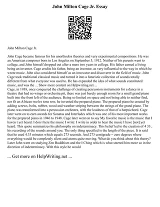 John Milton Cage Jr. Essay
John Milton Cage Jr.
John Cage became famous for his unorthodox theories and very experimental compositions. He was
an American composer born in Los Angeles on September 5, 1912. Neither of his parents went to
college, and John himself dropped out after a mere two years in college. His father earned a living
being an inventor. Cage credits his father, being an inventor, as very influential to the way in which he
wrote music. John also considered himself as an innovator and discoverer in the field of music. John
Cage took traditional classical music and turned it into a futuristic collection of sounds totally
different from what everyone was used to. He has expanded the idea of what sounds constituted
music, and was the ... Show more content on Helpwriting.net ...
Cage, in 1938, once conquered the challenge of creating percussion instruments for a dance in a
theatre that had no wings or orchestra pit, there was just barely enough room for a small grand piano
built into the front left of the audience. Being so limited on space and not being able to neither find,
nor fit an African twelve tone row, he invented the prepared piano. The prepared piano he created by
adding screws, bolts, rubber, wood and weather striping between the strings of the grand piano. The
piano was transformed into a percussion orchestra, with the loudness of that of a harpsichord. Cage
later went on to earn awards for Sonatas and Interludes which was one of his most important works
for the prepared piano in 1946 to 1948. Cage later went on to say My favorite music is the music that I
haven t yet heard. I don t here the music I write: I write in order to hear the music I have [not] yet
heard. This quote summarizes his philosophy on indeterminacy. This belief led to the creation of 4 33 ,
his recording of the sounds around you. The only thing specified is the length of the piece. It is said
that he used 4.33 minutes which equals 273 seconds. And 273 centigrade = zero degrees where
everything would be completely silent and atoms quite moving. What do you think about this theory?
Later John went on studying Zen Buddhism and the I Ching which is what steered him more so in the
direction of indeterminacy. With this style he would
... Get more on HelpWriting.net ...
 