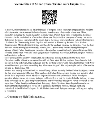 Victimization of Minor Characters in Laura Esquivel s...
In a novel, minor characters are never the focus of the plot. Minor characters are present in a novel to
affect the major characters and help the character development of the major characters. Minor
characters influence the major characters in many ways. One of these ways of supporting the major
characters, is the victimization of the minor characters. Two excellent examples of minor characters
that impact the major characters of the novels due to the minor characters being victimized is Nacha in
Like Water for Chocolate by Laura Esquivel and Monica in Silence by Shusaku Endo. Father
Rodrigues met Monica for the first time shortly after he has been betrayed by Kichijiro. From the first
time that Father Rodrigues encountered Monica, she ... Show more content on Helpwriting.net ...
Monica offered Father Rodrigues a cucumber, showing her respect for him by giving him what little
food she had to offer. From this small yet generous offer made by Monica, Father Rodrigues reflected
on his mission to Japan.
Since coming to this country, he reflected, he had caused nothing but hardship to these poor
Christians, and he nibbled at the cucumber with his front teeth. He had received from them the little
hut in which he had dwelt, they had given him the clothing he now wore, he had eaten their food. Now
it was his turn to give them something. But what could he give? The only thing he had to offer was his
life and his death (Endo 81).
Monica was already malnourished, yet she selflessly offered her only food to Father Rodrigues, a man
she had never encountered before. This was huge to Father Rodrigues and it made him question what
he can do to help her in return. Monica?s impact and the victimization made Father Rodrigues
question whether or not his coming to Japan really worth it or not. He realized that he had only created
more hardships for the Christian peasants that he had encountered throughout Japan. However, at the
same time, Father Rodrigues also realized that many of the Christians looked up to him and were
thankful that Father Rodrigues would try to come and help them. Monica, through her being
victimized, helped Father Rodrigues decide his fate in the end, dying as a martyr, or living and trying
to resurrect a
... Get more on HelpWriting.net ...
 