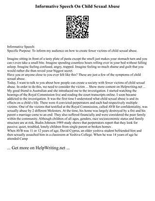 Informative Speech On Child Sexual Abuse
Informative Speech:
Specific Purpose: To inform my audience on how to create fewer victims of child sexual abuse.
Imagine sitting in front of a tasty plate of pasta except the smell just makes your stomach turn and you
can t even take a small bite. Imagine spending countless hours rolling over in your bed without falling
asleep. Imagine feeling confused, angry, trapped. Imagine feeling so much shame and guilt that you
would rather die than reveal your biggest secret.
Have you or anyone close to you ever felt like this? These are just a few of the symptoms of child
sexual abuse.
Today, I want to talk to you about how people can create a society with fewer victims of child sexual
abuse. In order to do this, we need to consider the victim ... Show more content on Helpwriting.net ...
My good friend is Australian and she introduced me to the investigation. I started watching the
hearings of the Royal Commission live and reading the court transcripts online. I soon became
addicted to the investigation. It was the first time I understood what child sexual abuse is and its
effects on a child s life. There were 4 convicted perpetrators and each had respectively multiple
victims. One of the victims that testified at the Royal Commission, called AVB for confidentiality, was
sexually abuse by 2 different Molesters. At the time, his home was largely destroyed by a fire and his
parent s marriage came to an end. They also suffered financially and were considered the poor family
within the community. Although children of all ages, genders, race socioeconomic status and family
structure are at risk, Budin Johnson 1989 study shows that perpetrators report that they look for
passive, quiet, troubled, lonely children from single parent or broken homes .
When AVB was 11 or 12 years of age, David Cyprus, an older yeshiva student befriended him and
then sexually assaulted him in a classroom at Yeshiva College. When he was 14 years of age he
attended Camp
... Get more on HelpWriting.net ...
 