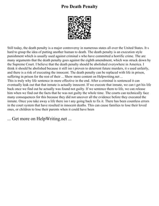 Pro Death Penalty
Still today, the death penalty is a major controversy in numerous states all over the United States. It s
hard to grasp the idea of putting another human to death. The death penalty is an execution style
punishment which is usually used against criminal s who have committed a horrific crime. The are
many arguments that the death penalty goes against the eighth amendment, which was struck down by
the Supreme Court. I believe that the death penalty should be abolished everywhere in America. I
think it should be abolished because it still isn t proven to deterrent future murders, it s used unfairly,
and there is a risk of executing the innocent. The death penalty can be replaced with life in prison,
suffering in prison for the rest of their ... Show more content on Helpwriting.net ...
This is truly why life sentence in more effective in the end. After a criminal is sentenced it can
eventually leak out that that inmate is actually innocent. If we execute that inmate, we can t get his life
back once we find out he actually was found not guilty. If we sentence them to life, we can release
him when we find out the facts that he was not guilty the whole time. The courts can technically face
many consequences for this because they did not uncover all the evidence before they executed the
inmate. Once you take away a life there isn t any going back to fix it. There has been countless errors
in the court system that have resulted in innocent deaths. This can cause families to lose their loved
ones, or children to lose their parents when it could have been
... Get more on HelpWriting.net ...
 