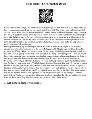 Essay about The Forbidding House
It was a cold winter s night. The wind was whistling through the bare branches of the trees. The dead
leaves were dancing noisily across pavements and all was still. That night I was walking down Old
St.Paul s Road when the clouds started to build. I looked around as I huddled under a large, dead oak
tree. I had noticed that almost all of the houses on this abandoned street were too badly damaged for
us to take shelter in, except for one. Lightning split the night sky without a sound, illuminating the
skeletal trees outside. The old Victorian house shook to its very foundations as the peal of thunder
rumbled hatefully across the shimmering, tempestuous lake. Should I stay under the tree ... Show
more content on Helpwriting.net ...
Once I got to the top my heart thumped harder and faster as I saw a dark figure in the distance,
disturbingly silhouetted in the dark. In the shock I slipped and fell backwards, tumbling down, like
rocks on a cliff face. When I got to the bottom, I felt a ghastly throbbing pain in my back, which hurt
like hell. I slowly got up and my mind was focused on the thing I had seen upstairs. I then felt a cold
breeze that made my bones shiver and hair stand up on end. A giant rat scampered across the floor; it s
beady eyes glowed red in the flicker of the lantern light. It hissed at me. I dropped my lantern.
Suddenly, I was plunged into utter darkness. I took several deep breaths to calm my trembling body
and finished my trek up the stairs. Vivid flashes of lightning illuminated the attic. A vase lay in pieces
in front of the broken window. Well, at least I knew what had caused the crash, I mused to myself. I
found an old threadbare cloak hanging near the window. I now realised that is wasn t a person who I
had seen but simply an old cloak. I suddenly tripped over a large box as I walked. The trunk wasn t
locked, but age had rusted it shut. I gripped the top and pulled with all of my strength. The trunk
protested, but finally gave in. Another rat jumped up at me. I clenched the rat s tail and threw it away
from me. I felt something solid inside the trunk. Whatever I had found, didn t
... Get more on HelpWriting.net ...
 