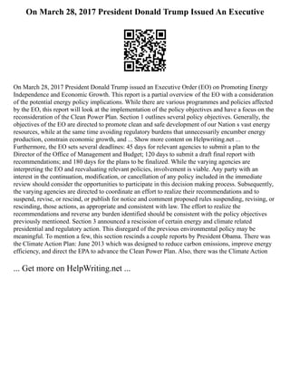 On March 28, 2017 President Donald Trump Issued An Executive
On March 28, 2017 President Donald Trump issued an Executive Order (EO) on Promoting Energy
Independence and Economic Growth. This report is a partial overview of the EO with a consideration
of the potential energy policy implications. While there are various programmes and policies affected
by the EO, this report will look at the implementation of the policy objectives and have a focus on the
reconsideration of the Clean Power Plan. Section 1 outlines several policy objectives. Generally, the
objectives of the EO are directed to promote clean and safe development of our Nation s vast energy
resources, while at the same time avoiding regulatory burdens that unnecessarily encumber energy
production, constrain economic growth, and ... Show more content on Helpwriting.net ...
Furthermore, the EO sets several deadlines: 45 days for relevant agencies to submit a plan to the
Director of the Office of Management and Budget; 120 days to submit a draft final report with
recommendations; and 180 days for the plans to be finalized. While the varying agencies are
interpreting the EO and reevaluating relevant policies, involvement is viable. Any party with an
interest in the continuation, modification, or cancellation of any policy included in the immediate
review should consider the opportunities to participate in this decision making process. Subsequently,
the varying agencies are directed to coordinate an effort to realize their recommendations and to
suspend, revise, or rescind, or publish for notice and comment proposed rules suspending, revising, or
rescinding, those actions, as appropriate and consistent with law. The effort to realize the
recommendations and reverse any burden identified should be consistent with the policy objectives
previously mentioned. Section 3 announced a rescission of certain energy and climate related
presidential and regulatory action. This disregard of the previous environmental policy may be
meaningful. To mention a few, this section rescinds a couple reports by President Obama. There was
the Climate Action Plan: June 2013 which was designed to reduce carbon emissions, improve energy
efficiency, and direct the EPA to advance the Clean Power Plan. Also, there was the Climate Action
... Get more on HelpWriting.net ...
 