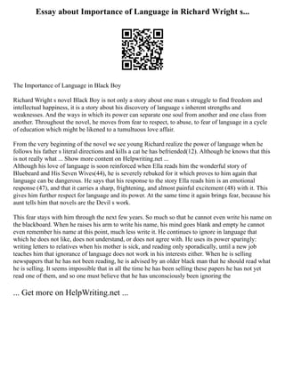 Essay about Importance of Language in Richard Wright s...
The Importance of Language in Black Boy
Richard Wright s novel Black Boy is not only a story about one man s struggle to find freedom and
intellectual happiness, it is a story about his discovery of language s inherent strengths and
weaknesses. And the ways in which its power can separate one soul from another and one class from
another. Throughout the novel, he moves from fear to respect, to abuse, to fear of language in a cycle
of education which might be likened to a tumultuous love affair.
From the very beginning of the novel we see young Richard realize the power of language when he
follows his father s literal directions and kills a cat he has befriended(12). Although he knows that this
is not really what ... Show more content on Helpwriting.net ...
Although his love of language is soon reinforced when Ella reads him the wonderful story of
Bluebeard and His Seven Wives(44), he is severely rebuked for it which proves to him again that
language can be dangerous. He says that his response to the story Ella reads him is an emotional
response (47), and that it carries a sharp, frightening, and almost painful excitement (48) with it. This
gives him further respect for language and its power. At the same time it again brings fear, because his
aunt tells him that novels are the Devil s work.
This fear stays with him through the next few years. So much so that he cannot even write his name on
the blackboard. When he raises his arm to write his name, his mind goes blank and empty he cannot
even remember his name at this point, much less write it. He continues to ignore in language that
which he does not like, does not understand, or does not agree with. He uses its power sparingly:
writing letters to relatives when his mother is sick, and reading only sporadically, until a new job
teaches him that ignorance of language does not work in his interests either. When he is selling
newspapers that he has not been reading, he is advised by an older black man that he should read what
he is selling. It seems impossible that in all the time he has been selling these papers he has not yet
read one of them, and so one must believe that he has unconsciously been ignoring the
... Get more on HelpWriting.net ...
 