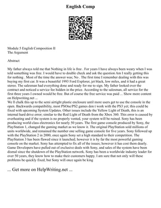 English Comp
Module 5 English Composition II
The Argument
Abstract
My father always told me that Nothing in life is free . For years I have always been weary when I was
told something was free. I would have to double check and ask the question Am I really getting this
for nothing . Most of the time the answer was; No . The first time I remember dealing with this was
buying my first car. It was a beautiful 1993 Ford Explorer, jet black, low miles, and it had a great
stereo. The salesman had everything done and ready for me to sign. My father looked over the
contract and noticed a service fee hidden in the price. According to the salesman, all service for the
first three years I owned would be free. But of course the free service was paid ... Show more content
on Helpwriting.net ...
We ll chalk this up to the semi airtight plastic enclosure until more users get to use the console in the
open. Backwards compatibility, most PSOne/PS2 games don t work with the PS3 yet; this could be
fixed with upcoming System Updates. Other issues include the Yellow Light of Death, this is an
internal hard drive error; similar to the Red Light of Death from the Xbox 360. This error is caused by
overheating and if the system is no properly vented, your system will be ruined. Sony has been
producing world class electronics for nearly 50 years. The first game console produced by Sony, the
PlayStation 1, changed the gaming market as we know it. The original PlayStation sold millions of
units worldwide, and remained the number one selling game console for five years. Sony followed up
with the PlayStation 2 in 2000, once again Sony set a high standard to their competition. The
PlayStation 3 has been flawed since it launched; however it is by far the most powerful gaming
console on the market. Sony has attempted to fix all of the issues; however it has cost them dearly.
Game Developers have pulled out of exclusive deals with Sony, and sales of the system have been
dismal since the shutdown of the PlayStation network. Sony has been a worldwide industry leader for
over 50 years, they know how to make their customers happy. I am sure that not only will these
problems be quickly fixed, but Sony will once again be king
... Get more on HelpWriting.net ...
 