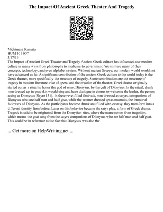The Impact Of Ancient Greek Theater And Tragedy
Michimasa Kamata
HUM 101 007
3/17/16
The Impact of Ancient Greek Theater and Tragedy Ancient Greek culture has influenced our modern
culture in many ways from philosophy to medicine to government. We still use many of their
concepts, technology, and even alphabet system. Without ancient Greece, our modern world would not
have advanced as far. A significant contribution of the ancient Greek culture to the world today is the
Greek theater, more specifically the structure of tragedy. Some contributions are the structure of
tragedy in modern literature, rise of opera, and the creation of the theater. Greek drama originally
started out as a ritual to honor the god of wine, Dionysus, by the cult of Dionysus. In the ritual, drunk
men dressed up in goat skin would sing and have dialogue in chorus to welcome the leader, the person
acting as Dionysus (Sayre 151). In these revel filled festivals, men dressed as satyrs, companions of
Dionysus who are half man and half goat, while the women dressed up as maenads, the immortal
followers of Dionysus. As the participants become drunk and filled with ecstasy, they transform into a
different identity from before. Later on this behavior became the satyr play, a form of Greek drama.
Tragedy is said to be originated from the Dionysian rites, where the name comes from tragoidos,
which means the goat song from the satyrs companions of Dionysus who are half man and half goat.
This could be in reference to the fact that Dionysus was also the
... Get more on HelpWriting.net ...
 