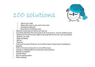 100 solutions
      •     Talk to your mate
      •     Sleep with music to get used to the noise
      •     Soundproof bedroom
      •     Commute to the farthest room
•   Steal his house keys so that he can’t got out
•   Cut off the electricity from his house so as to he have to move to another house
•    Distract him by phone every night so as to get late and he can´t go out partying
•    Steal his car radio
•    Steal the battery
•    Kill him
•    Deaf him
•   Convince his boss of firing him so he will not have money to go out partying or
    gasoline
•   Talk to him and convince him to turn off the music
•   Arrange a meeting with the community to find solutions
•   Bribing my neighbor
•   Call the police
•   Buy his parking space
•   Wear earplugs
 