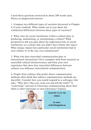 I need these questions answered in about 200 words each.
Please no plagiarized answers
1. Compare two different types of societies discussed in Chapter
6 of your textbook. What stands out to you about the
similarities/differences between these types of societies?
2. What roles do social institutions within a culture play in
producing, maintaining, or transforming a culture? What
perspectives did you gain about the importance/role of social
institutions in a culture that you didn’t have before this topic?
What unique impact have particular social institutions had in
your culture or in the way you communicate?
3. What role does nonverbal communication play in
intercultural interactions? Give examples both from research on
nonverbal cultural distinctiveness and from your own
experience that show how nonverbal differences between
cultures can influence intercultural communication.
4. People from cultures who prefer direct communication
methods often think that indirect communication methods are
deceitful. Consider how you would respond to a colleague who
asks, “Why don’t they just come out and tell the truth?” Is
“contexting” relevant to Christians communicating about their
faith to other Christians or non-Christians? Explain.
 