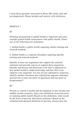I need these questions answered in about 200 words each and
not plagiarized. Please include each answer with references.
MODULE 1
Q1
Defining international or global health is important and some
consider global health synonymous with public health. Select
one of the following two statements:
1. Global health is public health requiring similar training and
research methods.
2. Global health is a separate discipline requiring specific
training and research methods.
Identify at least two arguments that support the selected
statement and provide sources to support those arguments.
Identify and discuss one historical event that is important in
how global health is understood today and how that event
supports your argument. For one of your substantive responses,
identify another classmate that selected the opposite statement
and provide at least one point of agreement and one point of
disagreement.?
Q2
Poverty is central to health and development in low-income and
middle-income countries. State your definition of poverty prior
to studying public health. Based on this definition, what would
be the focus of poverty alleviation solutions? Based on the
relational and spiritual definition of poverty, discuss how the
 
