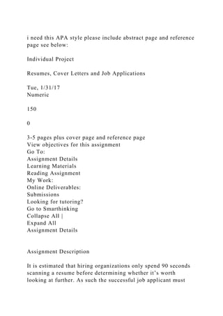 i need this APA style please include abstract page and reference
page see below:
Individual Project
Resumes, Cover Letters and Job Applications
Tue, 1/31/17
Numeric
150
0
3-5 pages plus cover page and reference page
View objectives for this assignment
Go To:
Assignment Details
Learning Materials
Reading Assignment
My Work:
Online Deliverables:
Submissions
Looking for tutoring?
Go to Smarthinking
Collapse All |
Expand All
Assignment Details
Assignment Description
It is estimated that hiring organizations only spend 90 seconds
scanning a resume before determining whether it’s worth
looking at further. As such the successful job applicant must
 