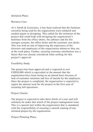 Initiation Phase
Business Case
At J. Smith & Associates, it has been realised that the furniture
currently being used by the organization were outdated and
needed urgent re-designing. This called for the initiation of the
project that could help with designing the organization’s
furniture from the office chairs, the cabinets and the file
storages systems, the office desks and the customer care desks.
This was with an aim of improving the experience of the
directors and employees of the organization whenever they are
at the work place. Further, ensuring customer satisfaction was a
factor that was closely considered when settling for this
project’s approval.
Feasibility Study
The project has been approved and is expected to cost
USD50,000 which is equivalent to the amount that the
organization have been losing on an annual basis because of
lack of customer retention and loss of morale by the employees.
Once the project is completed, the organization is expected to
regain the amount used for the project in the first year of
resuming full operations.
Project Charter
The project is expected to take three thirds of a year and will
solemnly be under that watch of the project management team.
This is a special unit within the organization that is mandated
with the responsibility of ensuring a smooth running of any
initiated project by the organization.
Project Planning Phase
 
