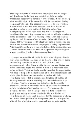 This stage is where the solution to the project will be sought
and developed in the best way possible and the stepwise
procedures necessary to achieve it are outlined. It will also help
with identification of the tasks that will be carried out during
the project’s life and the necessary resources to achieve it are
also outlined in the best way possible. The activities to be
handled are also clearly outlined. With the help of the
ManageEngine ServiceDesk Plus, the project manager will
coordinate the budgeting process by assisting with the provision
of the estimates of the costs relating to the labor, the required
equipped, and the costs of the materials (Wysocki, Kaikini, &
Sneed, 2014). This proposed budget will help in monitoring and
control the expenditures when the project is being implemented.
After identifying the work, the schedule and the costs estimates,
then the three fundamental parts of the process of planning are
always considered to have been accomplished.
It is expected that this will help the firm with adequate time to
search for the things that may act as threats to the project being
successfully completed. This is a time known as the
management of risks. These are the threats that can hinder any
of the identified objectives for the J. Smith & Associate from
being realized. This time is always the best that the organization
will take to help with the realization of the key stakeholders and
put in plan the best communication plan that will help
identifying the needed information and method of method of
delivery that will help in ensuring that the stakeholders stay
informed. Finally, to ensure that this phase is thoroughly
exploited, there will be establishment of a quality plan that will
help in provision of the quality targets. For instance, the
materials to be used in making of the furniture should be of
quality and satisfy some set standards. There will also be
identification of the control measures for the project as a whole,
and also a development of an acceptance plan that will provide
a list of that which the project must achieve so as to get the
 