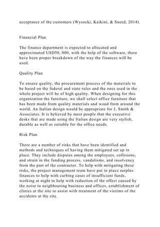 acceptance of the customers (Wysocki, Kaikini, & Sneed, 2014).
Financial Plan
The finance department is expected to allocated and
approximated USD50, 000, with the help of the software, there
have been proper breakdown of the way the finances will be
used.
Quality Plan
To ensure quality, the procurement process of the materials to
be based on the federal and state rules and the ones used in the
whole project will be of high quality. When designing for this
organization the furniture, we shall select office furniture that
has been made from quality materials and wood from around the
world. An Italian design would be appropriate for J. Smith &
Associates. It is believed by most people that the executive
desks that are made using the Italian design are very stylish,
durable as well as suitable for the office needs.
Risk Plan
There are a number of risks that have been identified and
methods and techniques of having them mitigated set up in
place. They include disputes among the employees, collisions,
and strain in the funding process, vandalisms, and insolvency
from the part of the contractor. To help with mitigating these
risks, the project management team have put in place surplus
finances to help with curbing cases of insufficient funds,
working at night to help with reduction of the effect caused by
the noise to neighbouring business and offices, establishment of
clinics at the site to assist with treatment of the victims of the
accidents at the site.
 