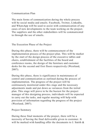 Communication Plan
The main forms of communication during the whole process
will be social media and emails. Facebook, Twitter, LinkedIn,
and WhatsApp will be used to assist with communication of any
cases of new developments to the team working on the project.
The suppliers and the other stakeholders will be communicated
to through the use of emails.
The Execution Phase of the Project
During this phase, there will be commencement of the
implementation process of the project plan. This will be market
by the start of the design process of the executive tables and
chairs, establishment of the facilities of the board and
conference rooms, the design of the furniture and customer
desks for the second and first floors respectively (Westland,
2007).
During this phase, there is significance in maintenance of
control and communication as outlined during the process of
implementation. The progress of the project will be
continuously monitored under this stage and the necessary
adjustments made and put down as variances from the initial
plan. This stage will prove to be the busiest for the project
manager of this designing process, individuals will be expected
to carry out the tasks, and regular meeting will help with
provision of information regarding the progress of the project
(Westland, 2007).
Project Summary
During these final moments of the project, there will be a
necessity of having the final deliverable given to customer. It
will be marked with handling offer the documents to J. Smith &
 