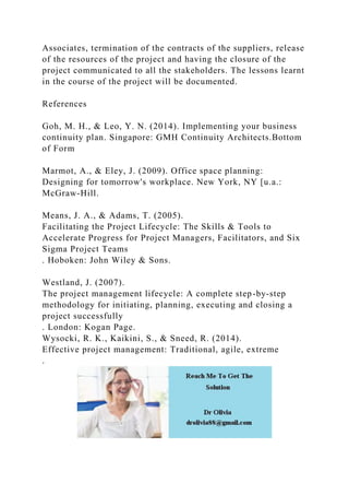 Associates, termination of the contracts of the suppliers, release
of the resources of the project and having the closure of the
project communicated to all the stakeholders. The lessons learnt
in the course of the project will be documented.
References
Goh, M. H., & Leo, Y. N. (2014). Implementing your business
continuity plan. Singapore: GMH Continuity Architects.Bottom
of Form
Marmot, A., & Eley, J. (2009). Office space planning:
Designing for tomorrow's workplace. New York, NY [u.a.:
McGraw-Hill.
Means, J. A., & Adams, T. (2005).
Facilitating the Project Lifecycle: The Skills & Tools to
Accelerate Progress for Project Managers, Facilitators, and Six
Sigma Project Teams
. Hoboken: John Wiley & Sons.
Westland, J. (2007).
The project management lifecycle: A complete step-by-step
methodology for initiating, planning, executing and closing a
project successfully
. London: Kogan Page.
Wysocki, R. K., Kaikini, S., & Sneed, R. (2014).
Effective project management: Traditional, agile, extreme
.
 