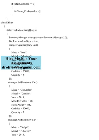 if (latestCarIndex >= 0)
{
btnShow_Click(sender, e);
}
}
class Driver
{
static void Main(string[] args)
{
InventoryManager manager = new InventoryManager(10);
Boolean windowOpen = true;
manager.AddItem(new Car()
{
Make = "Ford",
Model = "Mustang",
Year = 2020,
MilesPerGallon = 22,
HorsePower = 450,
CarPrice = 35000,
Quantity = 5
});
manager.AddItem(new Car()
{
Make = "Chevrolet",
Model = "Camaro",
Year = 2019,
MilesPerGallon = 20,
HorsePower = 455,
CarPrice = 32000,
Quantity = 3
});
manager.AddItem(new Car()
{
Make = "Dodge",
Model = "Charger",
Year = 2018,
 
