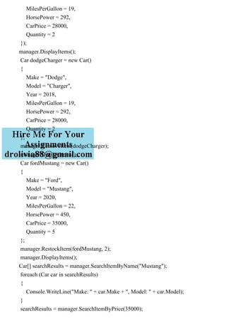 MilesPerGallon = 19,
HorsePower = 292,
CarPrice = 28000,
Quantity = 2
});
manager.DisplayItems();
Car dodgeCharger = new Car()
{
Make = "Dodge",
Model = "Charger",
Year = 2018,
MilesPerGallon = 19,
HorsePower = 292,
CarPrice = 28000,
Quantity = 2
};
manager.RemoveItem(dodgeCharger);
manager.DisplayItems();
Car fordMustang = new Car()
{
Make = "Ford",
Model = "Mustang",
Year = 2020,
MilesPerGallon = 22,
HorsePower = 450,
CarPrice = 35000,
Quantity = 5
};
manager.RestockItem(fordMustang, 2);
manager.DisplayItems();
Car[] searchResults = manager.SearchItemByName("Mustang");
foreach (Car car in searchResults)
{
Console.WriteLine("Make: " + car.Make + ", Model: " + car.Model);
}
searchResults = manager.SearchItemByPrice(35000);
 