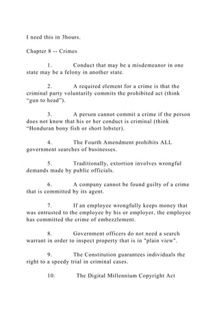 I need this in 3hours.
Chapter 8 -- Crimes
1. Conduct that may be a misdemeanor in one
state may be a felony in another state.
2. A required element for a crime is that the
criminal party voluntarily commits the prohibited act (think
“gun to head”).
3. A person cannot commit a crime if the person
does not know that his or her conduct is criminal (think
“Honduran bony fish or short lobster).
4. The Fourth Amendment prohibits ALL
government searches of businesses.
5. Traditionally, extortion involves wrongful
demands made by public officials.
6. A company cannot be found guilty of a crime
that is committed by its agent.
7. If an employee wrongfully keeps money that
was entrusted to the employee by his or employer, the employee
has committed the crime of embezzlement.
8. Government officers do not need a search
warrant in order to inspect property that is in "plain view".
9. The Constitution guarantees individuals the
right to a speedy trial in criminal cases.
10. The Digital Millennium Copyright Act
 