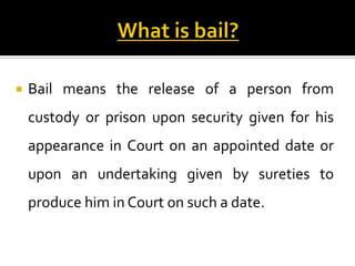    Bail means the release of a person from
    custody or prison upon security given for his
    appearance in Court on an appointed date or
    upon an undertaking given by sureties to
    produce him in Court on such a date.
 