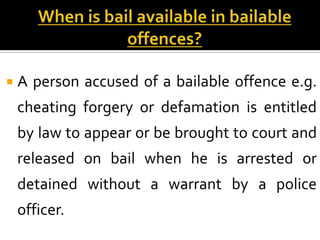 A   person accused of a bailable offence e.g.
 cheating forgery or defamation is entitled
 by law to appear or be brought to court and
 released on bail when he is arrested or
 detained without a warrant by a police
 officer.
 