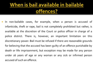    In non-bailable cases, for example, when a person is accused of
    infanticide, theft or rape, bail is not completely prohibited but rather, is
    available at the discretion of the Court or police officer in charge of a
    police district. There is, however, an important limitation on this
    discretionary power. Bail must be refused if there are reasonable grounds
    for believing that the accused has been guilty of an offence punishable by
    death or life imprisonment, but exception may be made for any person
    under 16 years of age or any woman or any sick or infirmed person
    accused of such an offence.
 