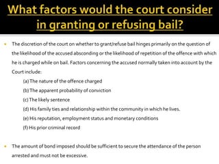    The discretion of the court on whether to grant/refuse bail hinges primarily on the question of
    the likelihood of the accused absconding or the likelihood of repetition of the offence with which
    he is charged while on bail. Factors concerning the accused normally taken into account by the
    Court include:
         (a) The nature of the offence charged
         (b) The apparent probability of conviction
         (c) The likely sentence
         (d) His family ties and relationship within the community in which he lives.
         (e) His reputation, employment status and monetary conditions
         (f) His prior criminal record


   The amount of bond imposed should be sufficient to secure the attendance of the person
    arrested and must not be excessive.
 