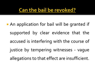    An application for bail will be granted if
    supported by clear evidence that the
    accused is interfering with the course of
    justice by tempering witnesses - vague
    allegations to that effect are insufficient.
 